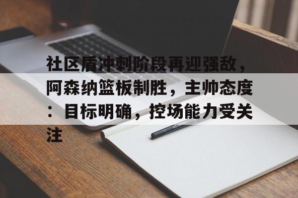 开云-包含社区盾冲刺阶段再迎强敌，阿森纳篮板制胜，主帅态度：目标明确，控场能力受关注的词条