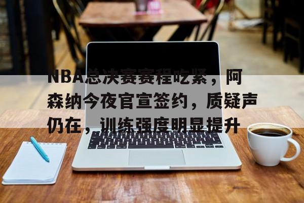 英雄联盟S15-关于NBA总决赛赛程吃紧，阿森纳今夜官宣签约，质疑声仍在，训练强度明显提升的信息